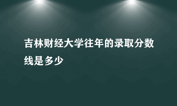 吉林财经大学往年的录取分数线是多少