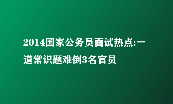 2014国家公务员面试热点:一道常识题难倒3名官员