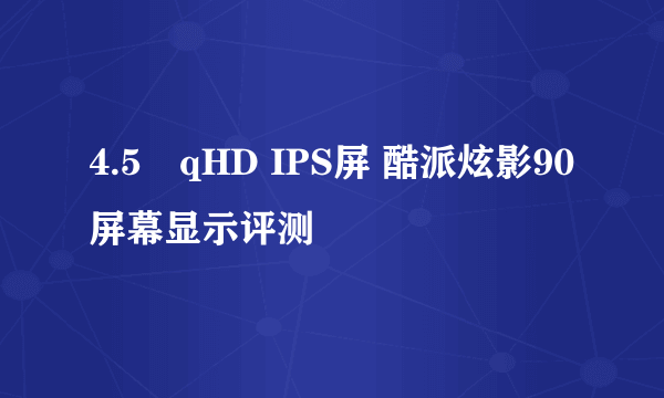 4.5吋qHD IPS屏 酷派炫影90屏幕显示评测