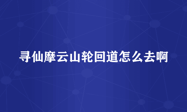 寻仙摩云山轮回道怎么去啊