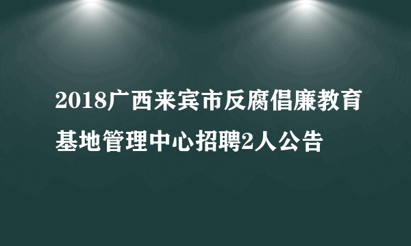 2018广西来宾市反腐倡廉教育基地管理中心招聘2人公告