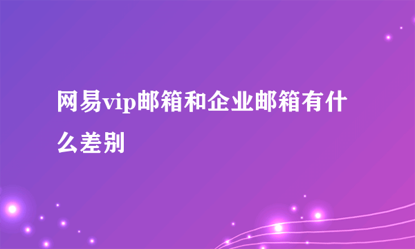 网易vip邮箱和企业邮箱有什么差别