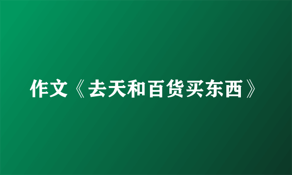 作文《去天和百货买东西》