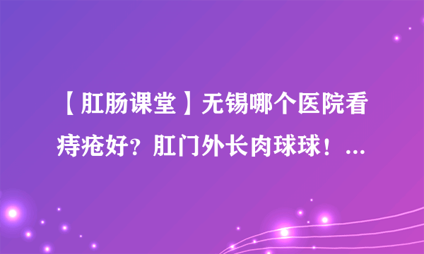 【肛肠课堂】无锡哪个医院看痔疮好？肛门外长肉球球！考虑是痔疮也可能是其他！