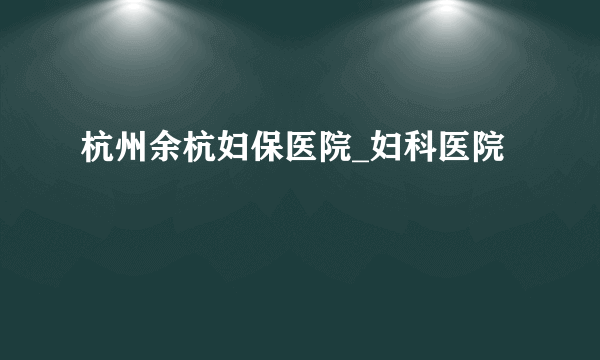 杭州余杭妇保医院_妇科医院