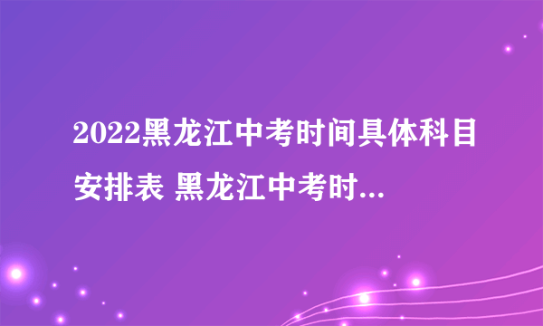 2022黑龙江中考时间具体科目安排表 黑龙江中考时间2022具体时间