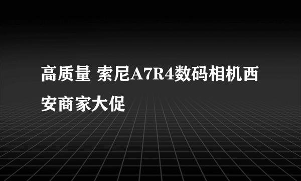 高质量 索尼A7R4数码相机西安商家大促