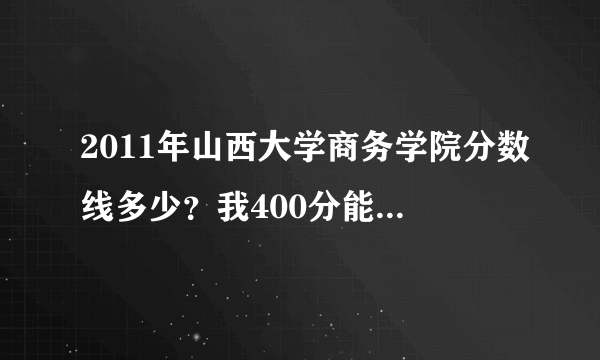 2011年山西大学商务学院分数线多少？我400分能进去吗？我山西的