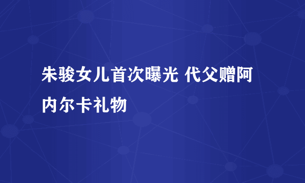 朱骏女儿首次曝光 代父赠阿内尔卡礼物