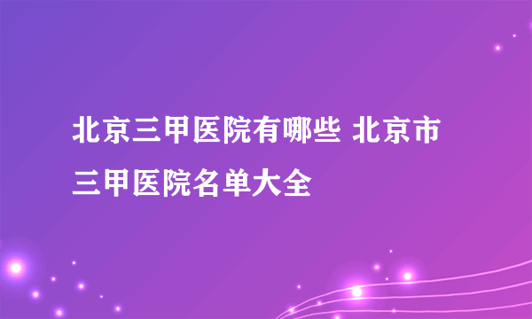 北京三甲医院有哪些 北京市三甲医院名单大全