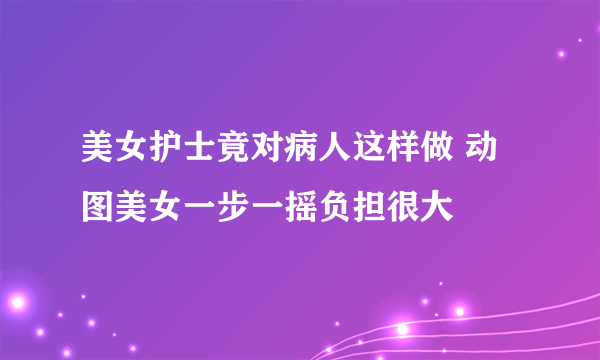 美女护士竟对病人这样做 动图美女一步一摇负担很大